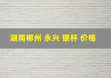 湖南郴州 永兴 银杯 价格